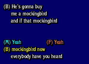 (B) He's gonna buy
me a mockingbird
and if that mockingbird

(M) Yeah (F) Yeah
(B) mockingbird now
eve rybody have you heard