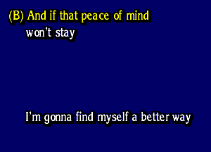 (B) And if that peace of mind
won't stay

I'm gonna find myself a better way