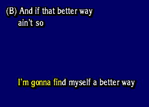 (B) And if that better way
ain't so

I'm gonna find myself a better way