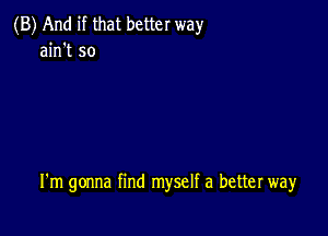 (B) And if that better way
ain't so

I'm gonna find myself a better way