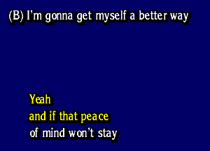 (B) I'm gonna get myself a better way

Yeah
and if that peace
of mind won't stay