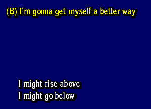 (B) I'm gonna get myself a better way

I might rise above
I might go below