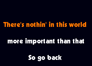 There's nothin' in this world

more important than that

So go back