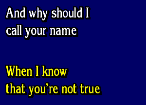 And why should I
call your name

When I know
that yodre not true