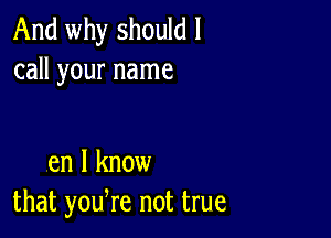 And why should I
call your name

en I know
that yodre not true