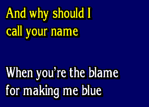 And why should I
call your name

When yodre the blame
for making me blue