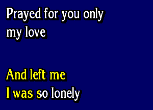 Prayed for you only
my love

And left me
I was so lonely