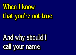 When I know
that yowre not true

And why should I
call your name