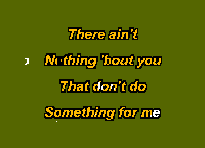 There ain't
a M 'thing 'bout you
That don't do

Something for me