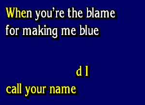 When yowre the blame
for making me blue

(1 I
call your name