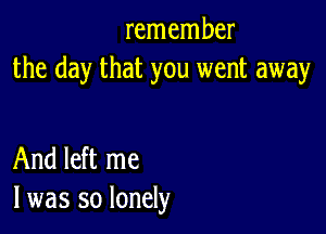 remember
the day that you went away

And left me
I was so lonely