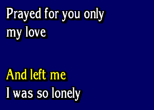 Prayed for you only
my love

And left me
I was so lonely