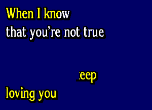 When I know
that yowre not true

.eep

loving you