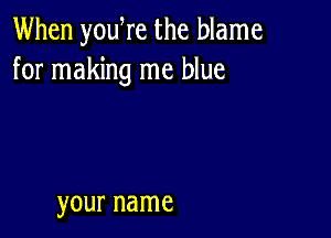 When yowre the blame
for making me blue

your name