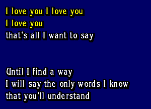 I love you I love you
I love you
that's all I want to say

Until I find a way
I will say the only words I know
that you'll understand