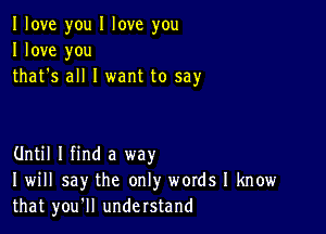 I love you I love you
I love you
that's all I want to say

Until I find a way
I will say the only words I know
that you'll understand