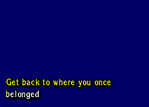 Get back to where you once
belonged