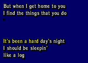 But when I get home to you
I find the things that you do

It's been a hard day's night
I should be sleepin'
like a log