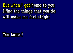 But when I get home to you
I find the things that you do
will make me feel alright

You kn ow I