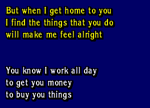 But when I get home to you
I find the things that you do
will make me feel alright

You know I work all day
to get you money
to buy you things