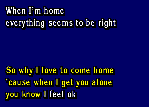 When I'm home
everything seems to be right

So why I love to come home
'cause when I get you alone
you know I feel 0k