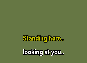 Standing here..

looking at you..