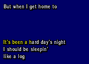 But when I get home to

It's been a hard day's night
I should be sleepin'
like a log