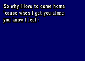 So whyl love to come home
'cause when I get you alone
you know I feel '