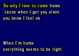 So whyl love to come home
'cause when I get you alone
you know I feel 0k

When I'm home
everything seems to be right