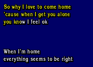 So whyl love to come home
'cause when I get you alone
you know I feel 0k

When I'm home
everything seems to be right