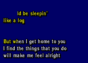 Id be sleepin'
like a log

But when I get home to you
I find the things that you do
will make me feel alright