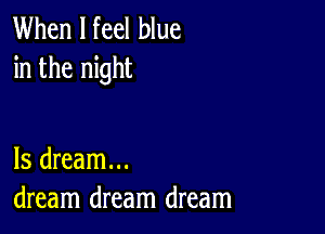 When I feel blue
in the night

ls dream...
dream dream dream