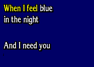 When I feel blue
in the night

And I need you