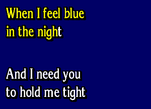 When I feel blue
in the night

And I need you
to hold me tight