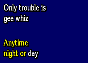 Only trouble is
gee whiz

Anytime
night or day