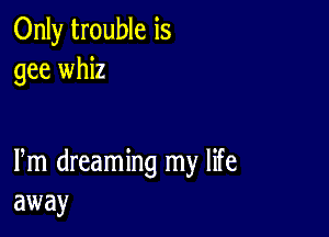 Only trouble is
gee whiz

Pm dreaming my life
away