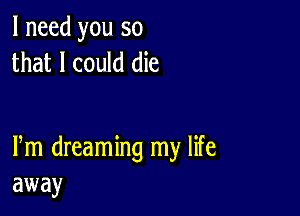 I need you so
that I could die

Pm dreaming my life
away