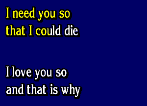 I need you so
that I could die

I love you so
and that is why