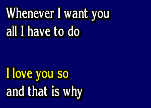 Whenever I want you
all I have to do

I love you so
and that is why