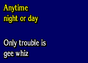 Anytime
night or day

Only trouble is
gee whiz