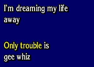 Fm dreaming my life
away

Only trouble is
gee whiz