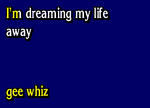 Fm dreaming my life
away

gee whiz