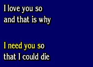 I love you so
and that is why

I need you so
that I could die