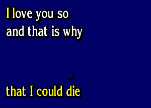 I love you so
and that is why

that I could die