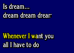 ls dream...
dream dream drear

Whenever I want you
all I have to do