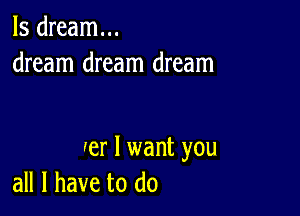 ls dream...
dream dream dream

er I want you
all I have to do