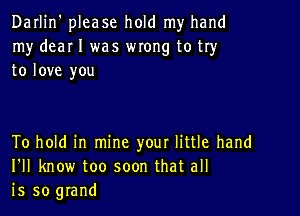 Darlin' please hold my hand
my dear I was wxong to try
to love you

To hold in mine your little hand
I'll know too soon that all
is so grand