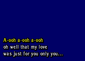 A-ooh a-ooh a-ooh
oh well that my love
was just for you only you...