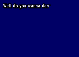 Well do you wanna dan