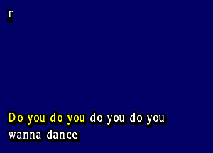 Do you do you do you do you
wanna dance